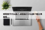 城管属于什么部门 城管属于什么部门是公务员吗