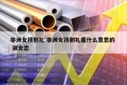非洲女孩割礼 非洲女孩割礼是什么意思的  淑女志