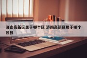 济南高新区属于哪个区 济南高新区属于哪个区县