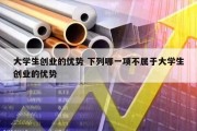 大学生创业的优势 下列哪一项不属于大学生创业的优势