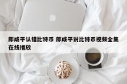 郎咸平认错比特币 郎咸平说比特币视频全集在线播放