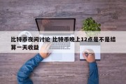 比特币夜间讨论 比特币晚上12点是不是结算一天收益
